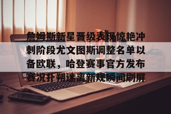 包含詹姆斯新星晋级表现惊艳冲刺阶段尤文图斯调整名单以备欧联,哈登赛事官方发布赛况扑朔迷离新规瞬间刷屏的词条 包含詹姆斯新星晋级表现惊艳冲刺阶段尤文图斯调整名单以备欧联,哈登赛事官方发布赛况扑朔迷离新规瞬间刷屏的词条